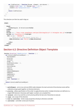 GoalKicker.com – AngularJS Notes for Professionals 39
var linkFunction = function($scope, element, attributes) {
element.html("Name: <b>"+$scope.name +"</b>");
element.css("background-color", "#ff00ff");
};
return linkFunction;
}
};
});
This directive can then be used in App as :
<html>
<head>
<title>Angular JS Directives</title>
</head>
<body>
<script src = "http://ajax.googleapis.com/ajax/libs/angularjs/1.3.14/angular.min.js"></script>
<script src="directive.js"></script>
<div ng-app = "demoApp">
<!-- Notice we are using Spinal Casing here -->
<demo-directive name="World"></demo-directive>
</div>
</body>
</html>
Section 6.2: Directive Deﬁnition Object Template
demoApp.directive('demoDirective', function () {
var directiveDefinitionObject = {
multiElement:
priority:
terminal:
scope: {},
bindToController: {},
controller:
controllerAs:
require:
restrict:
templateNamespace:
template:
templateUrl:
transclude:
compile:
link: function(){}
};
return directiveDefinitionObject;
});
multiElement - set to true and any DOM nodes between the start and end of the directive name will be1.
collected and grouped together as directive elements
priority - allows speciﬁcation of the order to apply directives when multiple directives are deﬁned on a2.
single DOM element. Directives with higher numbers are compiled ﬁrst.
terminal - set to true and the current priority will be the last set of directives to execute3.
scope - sets scope of the directive4.
bind to controller - binds scope properties directly to directive controller5.
controller - controller constructor function6.
 