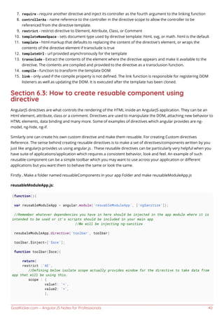 GoalKicker.com – AngularJS Notes for Professionals 40
require - require another directive and inject its controller as the fourth argument to the linking function7.
controllerAs - name reference to the controller in the directive scope to allow the controller to be8.
referenced from the directive template.
restrict - restrict directive to Element, Attribute, Class, or Comment9.
templateNameSpace - sets document type used by directive template: html, svg, or math. html is the default10.
template - html markup that defaults to replacing the content of the directive's element, or wraps the11.
contents of the directive element if transclude is true
templateUrl - url provided asynchronously for the template12.
transclude - Extract the contents of the element where the directive appears and make it available to the13.
directive. The contents are compiled and provided to the directive as a transclusion function.
compile - function to transform the template DOM14.
link - only used if the compile property is not deﬁned. The link function is responsible for registering DOM15.
listeners as well as updating the DOM. It is executed after the template has been cloned.
Section 6.3: How to create resuable component using
directive
AngularJS directives are what controls the rendering of the HTML inside an AngularJS application. They can be an
Html element, attribute, class or a comment. Directives are used to manipulate the DOM, attaching new behavior to
HTML elements, data binding and many more. Some of examples of directives which angular provides are ng-
model, ng-hide, ng-if.
Similarly one can create his own custom directive and make them resuable. For creating Custom directives
Reference. The sense behind creating reusable directives is to make a set of directives/components written by you
just like angularjs provides us using angular.js . These reusable directives can be particularly very helpful when you
have suite of applications/application which requires a consistent behavior, look and feel. An example of such
reusable component can be a simple toolbar which you may want to use across your application or diﬀerent
applications but you want them to behave the same or look the same.
Firstly , Make a folder named resuableComponents in your app Folder and make reusableModuleApp.js
reusableModuleApp.js:
(function(){
var reusableModuleApp = angular.module('resuableModuleApp', ['ngSanitize']);
//Remember whatever dependencies you have in here should be injected in the app module where it is
intended to be used or it's scripts should be included in your main app
//We will be injecting ng-sanitize
resubaleModuleApp.directive('toolbar', toolbar)
toolbar.$inject=['$sce'];
function toolbar($sce){
return{
restrict :'AE',
//Defining below isolate scope actually provides window for the directive to take data from
app that will be using this.
scope : {
value1: '=',
value2: '=',
},
 