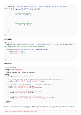 GoalKicker.com – AngularJS Notes for Professionals 41
}
template : '<ul> <li><a ng-click="Add()" href="">{{value1}}</a></li> <li><a ng-
click="Edit()" href="#">{{value2}}</a></li> </ul> ',
link : function(scope, element, attrs){
//Handle's Add function
scope.Add = function(){
};
//Handle's Edit function
scope.Edit = function(){
};
}
}
});
mainApp.js:
(function(){
var mainApp = angular.module('mainApp', ['reusableModuleApp']); //Inject resuableModuleApp in
your application where you want to use toolbar component
mainApp.controller('mainAppController', function($scope){
$scope.value1 = "Add";
$scope.value2 = "Edit";
});
});
index.html:
<!doctype html>
<html ng-app="mainApp">
<head>
<title> Demo Making a reusable component
<head>
<body ng-controller="mainAppController">
<!-- We are providing data to toolbar directive using mainApp'controller -->
<toolbar value1="value1" value2="value2"></toolbar>
<!-- We need to add the dependent js files on both apps here -->
<script src="js/angular.js"></script>
<script src="js/angular-sanitize.js"></script>
<!-- your mainApp.js should be added afterwards --->
<script src="mainApp.js"></script>
<!-- Add your reusable component js files here -->
<script src="resuableComponents/reusableModuleApp.js"></script>
</body>
</html>
Directive are reusable components by default. When you make directives in separate angular module, It actually
 