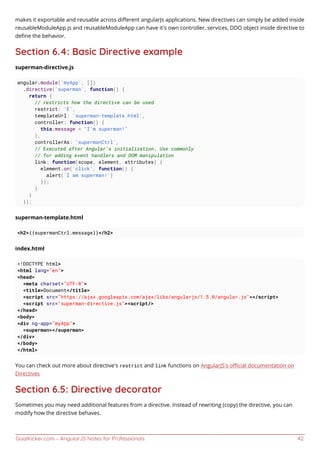 GoalKicker.com – AngularJS Notes for Professionals 42
makes it exportable and reusable across diﬀerent angularJs applications. New directives can simply be added inside
reusableModuleApp.js and reusableModuleApp can have it's own controller, services, DDO object inside directive to
deﬁne the behavior.
Section 6.4: Basic Directive example
superman-directive.js
angular.module('myApp', [])
.directive('superman', function() {
return {
// restricts how the directive can be used
restrict: 'E',
templateUrl: 'superman-template.html',
controller: function() {
this.message = "I'm superman!"
},
controllerAs: 'supermanCtrl',
// Executed after Angular's initialization. Use commonly
// for adding event handlers and DOM manipulation
link: function(scope, element, attributes) {
element.on('click', function() {
alert('I am superman!')
});
}
}
});
superman-template.html
<h2>{{supermanCtrl.message}}</h2>
index.html
<!DOCTYPE html>
<html lang="en">
<head>
<meta charset="UTF-8">
<title>Document</title>
<script src="https://ajax.googleapis.com/ajax/libs/angularjs/1.5.0/angular.js"></script>
<script src="superman-directive.js"><script/>
</head>
<body>
<div ng-app="myApp">
<superman></superman>
</div>
</body>
</html>
You can check out more about directive's restrict and link functions on AngularJS's oﬃcial documentation on
Directives
Section 6.5: Directive decorator
Sometimes you may need additional features from a directive. Instead of rewriting (copy) the directive, you can
modify how the directive behaves.
 