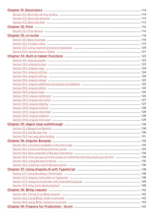 Chapter 31: Decorators 114..........................................................................................................................................
Section 31.1: Decorate service, factory 114....................................................................................................................
Section 31.2: Decorate directive 114...............................................................................................................................
Section 31.3: Decorate ﬁlter 115......................................................................................................................................
Chapter 32: Print 116.......................................................................................................................................................
Section 32.1: Print Service 116.........................................................................................................................................
Chapter 33: ui-router 118..............................................................................................................................................
Section 33.1: Basic Example 118......................................................................................................................................
Section 33.2: Multiple Views 119.....................................................................................................................................
Section 33.3: Using resolve functions to load data 120................................................................................................
Section 33.4: Nested Views / States 121........................................................................................................................
Chapter 34: Built-in helper Functions 123............................................................................................................
Section 34.1: angular.equals 123.....................................................................................................................................
Section 34.2: angular.toJson 123....................................................................................................................................
Section 34.3: angular.copy 124.......................................................................................................................................
Section 34.4: angular.isString 124...................................................................................................................................
Section 34.5: angular.isArray 124...................................................................................................................................
Section 34.6: angular.merge 125....................................................................................................................................
Section 34.7: angular.isDeﬁned and angular.isUndeﬁned 125....................................................................................
Section 34.8: angular.isDate 126.....................................................................................................................................
Section 34.9: angular.noop 126.......................................................................................................................................
Section 34.10: angular.isElement 126..............................................................................................................................
Section 34.11: angular.isFunction 127..............................................................................................................................
Section 34.12: angular.identity 127.................................................................................................................................
Section 34.13: angular.forEach 128.................................................................................................................................
Section 34.14: angular.isNumber 128..............................................................................................................................
Section 34.15: angular.isObject 128................................................................................................................................
Section 34.16: angular.fromJson 129..............................................................................................................................
Chapter 35: digest loop walkthrough 130............................................................................................................
Section 35.1: $digest and $watch 130.............................................................................................................................
Section 35.2: the $scope tree 130...................................................................................................................................
Section 35.3: two way data binding 131........................................................................................................................
Chapter 36: Angular $scopes 133..............................................................................................................................
Section 36.1: A function available in the entire app 133...............................................................................................
Section 36.2: Avoid inheriting primitive values 133.......................................................................................................
Section 36.3: Basic Example of $scope inheritance 134...............................................................................................
Section 36.4: How can you limit the scope on a directive and why would you do this? 134....................................
Section 36.5: Using $scope functions 135......................................................................................................................
Section 36.6: Creating custom $scope events 136.......................................................................................................
Chapter 37: Using AngularJS with TypeScript 138...........................................................................................
Section 37.1: Using Bundling / Miniﬁcation 138.............................................................................................................
Section 37.2: Angular Controllers in Typescript 138.....................................................................................................
Section 37.3: Using the Controller with ControllerAs Syntax 140................................................................................
Section 37.4: Why ControllerAs Syntax? 140.................................................................................................................
Chapter 38: $http request 142...................................................................................................................................
Section 38.1: Timing of an $http request 142.................................................................................................................
Section 38.2: Using $http inside a controller 142..........................................................................................................
Section 38.3: Using $http request in a service 143........................................................................................................
Chapter 39: Prepare for Production - Grunt 145...............................................................................................
 