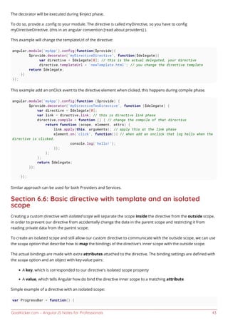 GoalKicker.com – AngularJS Notes for Professionals 43
The decorator will be executed during $inject phase.
To do so, provde a .conﬁg to your module. The directive is called myDirective, so you have to conﬁg
myDirectiveDirective. (this in an angular convention [read about providers] ).
This example will change the templateUrl of the directive:
angular.module('myApp').config(function($provide){
$provide.decorator('myDirectiveDirective', function($delegate){
var directive = $delegate[0]; // this is the actual delegated, your directive
directive.templateUrl = 'newTemplate.html'; // you change the directive template
return $delegate;
})
});
This example add an onClick event to the directive element when clicked, this happens during compile phase.
angular.module('myApp').config(function ($provide) {
$provide.decorator('myDirectiveTwoDirective', function ($delegate) {
var directive = $delegate[0];
var link = directive.link; // this is directive link phase
directive.compile = function () { // change the compile of that directive
return function (scope, element, attrs) {
link.apply(this, arguments); // apply this at the link phase
element.on('click', function(){ // when add an onclick that log hello when the
directive is clicked.
console.log('hello!');
});
};
};
return $delegate;
});
});
Similar approach can be used for both Providers and Services.
Section 6.6: Basic directive with template and an isolated
scope
Creating a custom directive with isolated scope will separate the scope inside the directive from the outside scope,
in order to prevent our directive from accidentally change the data in the parent scope and restricting it from
reading private data from the parent scope.
To create an isolated scope and still allow our custom directive to communicate with the outside scope, we can use
the scope option that describe how to map the bindings of the directive's inner scope with the outside scope.
The actual bindings are made with extra attributes attached to the directive. The binding settings are deﬁned with
the scope option and an object with key-value pairs:
A key, which is corresponded to our directive's isolated scope property
A value, which tells Angular how do bind the directive inner scope to a matching attribute
Simple example of a directive with an isolated scope:
var ProgressBar = function() {
 