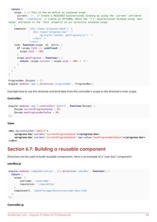 GoalKicker.com – AngularJS Notes for Professionals 44
return {
scope: { // This is how we define an isolated scope
current: '=', // Create a REQUIRED bidirectional binding by using the 'current' attribute
full: '=?maxValue' // Create an OPTIONAL (Note the '?'): bidirectional binding using 'max-
value' attribute to the `full` property in our directive isolated scope
}
template: '<div class="progress-back">' +
' <div class="progress-bar"' +
' ng-style="{width: getProgress()}">' +
' </div>' +
'</div>',
link: function(scope, el, attrs) {
if (scope.full === undefined) {
scope.full = 100;
}
scope.getProgress = function() {
return (scope.current / scope.size * 100) + '%';
}
}
}
}
ProgressBar.$inject = [];
angular.module('app').directive('progressBar', ProgressBar);
Example how to use this directive and bind data from the controller's scope to the directive's inner scope:
Controller:
angular.module('app').controller('myCtrl', function($scope) {
$scope.currentProgressValue = 39;
$scope.maxProgressBarValue = 50;
});
View:
<div ng-controller="myCtrl">
<progress-bar current="currentProgressValue"></progress-bar>
<progress-bar current="currentProgressValue" max-value="maxProgressBarValue"></progress-bar>
</div>
Section 6.7: Building a reusable component
Directives can be used to build reusable components. Here is an example of a "user box" component:
userBox.js
angular.module('simpleDirective', []).directive('userBox', function() {
return {
scope: {
username: '=username',
reputation: '=reputation'
},
templateUrl: '/path/to/app/directives/user-box.html'
};
});
Controller.js
 