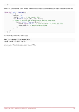 GoalKicker.com – AngularJS Notes for Professionals 46
})
Make sure to set require: '^Adir' (look at the angular documentation, some versions doesn't require ^ character).
.directive('Bdir', function () {
return {
restrict: 'AE',
require: '^Adir', // Bdir require Adir
link: function (scope, elem, attr, Parent) {
// Parent is Adir but can be an array of required directives.
elem.on('click', function ($event) {
Parent.logFn("Hello!"); // will log "Hello! at parent dir scope
scope.$apply(); // apply to parent scope.
});
}
}
}]);
You can nest your directive in this way:
<div a-dir><span b-dir></span></div>
<a-dir><b-dir></b-dir> </a-dir>
Is not required that directives are nested in your HTML.
 
