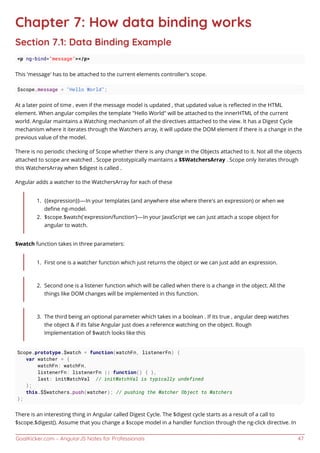 GoalKicker.com – AngularJS Notes for Professionals 47
Chapter 7: How data binding works
Section 7.1: Data Binding Example
<p ng-bind="message"></p>
This 'message' has to be attached to the current elements controller's scope.
$scope.message = "Hello World";
At a later point of time , even if the message model is updated , that updated value is reﬂected in the HTML
element. When angular compiles the template "Hello World" will be attached to the innerHTML of the current
world. Angular maintains a Watching mechanism of all the directives atttached to the view. It has a Digest Cycle
mechanism where it iterates through the Watchers array, it will update the DOM element if there is a change in the
previous value of the model.
There is no periodic checking of Scope whether there is any change in the Objects attached to it. Not all the objects
attached to scope are watched . Scope prototypically maintains a $$WatchersArray . Scope only iterates through
this WatchersArray when $digest is called .
Angular adds a watcher to the WatchersArray for each of these
{{expression}} — In your templates (and anywhere else where there’s an expression) or when we1.
deﬁne ng-model.
$scope.$watch(‘expression/function’) — In your JavaScript we can just attach a scope object for2.
angular to watch.
$watch function takes in three parameters:
First one is a watcher function which just returns the object or we can just add an expression.1.
Second one is a listener function which will be called when there is a change in the object. All the2.
things like DOM changes will be implemented in this function.
The third being an optional parameter which takes in a boolean . If its true , angular deep watches3.
the object & if its false Angular just does a reference watching on the object. Rough
Implementation of $watch looks like this
Scope.prototype.$watch = function(watchFn, listenerFn) {
var watcher = {
watchFn: watchFn,
listenerFn: listenerFn || function() { },
last: initWatchVal // initWatchVal is typically undefined
};
this.$$watchers.push(watcher); // pushing the Watcher Object to Watchers
};
There is an interesting thing in Angular called Digest Cycle. The $digest cycle starts as a result of a call to
$scope.$digest(). Assume that you change a $scope model in a handler function through the ng-click directive. In
 
