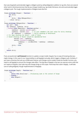 GoalKicker.com – AngularJS Notes for Professionals 48
that case AngularJS automatically triggers a $digest cycle by calling $digest().In addition to ng-click, there are several
other built-in directives/services that let you change models (e.g. ng-model, $timeout, etc) and automatically trigger
a $digest cycle. The rough implementation of $digest looks like this.
Scope.prototype.$digest = function() {
var dirty;
do {
dirty = this.$$digestOnce();
} while (dirty);
}
Scope.prototype.$$digestOnce = function() {
var self = this;
var newValue, oldValue, dirty;
_.forEach(this.$$watchers, function(watcher) {
newValue = watcher.watchFn(self);
oldValue = watcher.last; // It just remembers the last value for dirty checking
if (newValue !== oldValue) { //Dirty checking of References
// For Deep checking the object , code of Value
// based checking of Object should be implemented here
watcher.last = newValue;
watcher.listenerFn(newValue,
(oldValue === initWatchVal ? newValue : oldValue),
self);
dirty = true;
}
});
return dirty;
};
If we use JavaScript’s setTimeout() function to update a scope model, Angular has no way of knowing what you
might change. In this case it’s our responsibility to call $apply() manually, which triggers a $digest cycle. Similarly, if
you have a directive that sets up a DOM event listener and changes some models inside the handler function, you
need to call $apply() to ensure the changes take eﬀect. The big idea of $apply is that we can execute some code that
isn't aware of Angular, that code may still change things on the scope. If we wrap that code in $apply , it will take
care of calling $digest(). Rough implementation of $apply().
Scope.prototype.$apply = function(expr) {
try {
return this.$eval(expr); //Evaluating code in the context of Scope
} finally {
this.$digest();
}
};
 