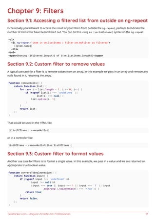 GoalKicker.com – AngularJS Notes for Professionals 51
Chapter 9: Filters
Section 9.1: Accessing a ﬁltered list from outside an ng-repeat
Occasionally you will want to access the result of your ﬁlters from outside the ng-repeat, perhaps to indicate the
number of items that have been ﬁltered out. You can do this using as [variablename] syntax on the ng-repeat.
<ul>
<li ng-repeat="item in vm.listItems | filter:vm.myFilter as filtered">
{{item.name}}
</li>
</ul>
<span>Showing {{filtered.length}} of {{vm.listItems.length}}</span>
Section 9.2: Custom ﬁlter to remove values
A typical use case for a ﬁlter is to remove values from an array. In this example we pass in an array and remove any
nulls found in it, returning the array.
function removeNulls() {
return function(list) {
for (var i = list.length - 1; i >= 0; i--) {
if (typeof list[i] === 'undefined' ||
list[i] === null) {
list.splice(i, 1);
}
}
return list;
};
}
That would be used in the HTML like
{{listOfItems | removeNulls}}
or in a controller like
listOfItems = removeNullsFilter(listOfItems);
Section 9.3: Custom ﬁlter to format values
Another use case for ﬁlters is to format a single value. In this example, we pass in a value and we are returned an
appropriate true boolean value.
function convertToBooleanValue() {
return function(input) {
if (typeof input !== 'undefined' &&
input !== null &&
(input === true || input === 1 || input === '1' || input
.toString().toLowerCase() === 'true')) {
return true;
}
return false;
};
}
 