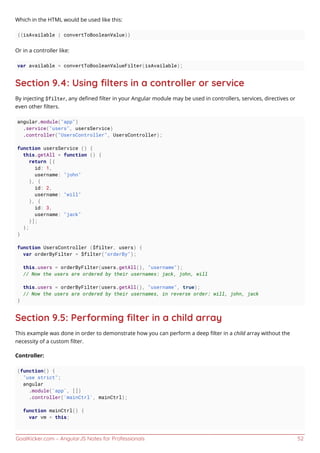 GoalKicker.com – AngularJS Notes for Professionals 52
Which in the HTML would be used like this:
{{isAvailable | convertToBooleanValue}}
Or in a controller like:
var available = convertToBooleanValueFilter(isAvailable);
Section 9.4: Using ﬁlters in a controller or service
By injecting $filter, any deﬁned ﬁlter in your Angular module may be used in controllers, services, directives or
even other ﬁlters.
angular.module("app")
.service("users", usersService)
.controller("UsersController", UsersController);
function usersService () {
this.getAll = function () {
return [{
id: 1,
username: "john"
}, {
id: 2,
username: "will"
}, {
id: 3,
username: "jack"
}];
};
}
function UsersController ($filter, users) {
var orderByFilter = $filter("orderBy");
this.users = orderByFilter(users.getAll(), "username");
// Now the users are ordered by their usernames: jack, john, will
this.users = orderByFilter(users.getAll(), "username", true);
// Now the users are ordered by their usernames, in reverse order: will, john, jack
}
Section 9.5: Performing ﬁlter in a child array
This example was done in order to demonstrate how you can perform a deep ﬁlter in a child array without the
necessity of a custom ﬁlter.
Controller:
(function() {
"use strict";
angular
.module('app', [])
.controller('mainCtrl', mainCtrl);
function mainCtrl() {
var vm = this;
 