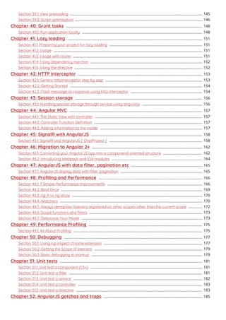 Section 39.1: View preloading 145...................................................................................................................................
Section 39.2: Script optimisation 146..............................................................................................................................
Chapter 40: Grunt tasks 148.......................................................................................................................................
Section 40.1: Run application locally 148.......................................................................................................................
Chapter 41: Lazy loading 151......................................................................................................................................
Section 41.1: Preparing your project for lazy loading 151............................................................................................
Section 41.2: Usage 151...................................................................................................................................................
Section 41.3: Usage with router 151................................................................................................................................
Section 41.4: Using dependency injection 152...............................................................................................................
Section 41.5: Using the directive 152...............................................................................................................................
Chapter 42: HTTP Interceptor 153...........................................................................................................................
Section 42.1: Generic httpInterceptor step by step 153................................................................................................
Section 42.2: Getting Started 154...................................................................................................................................
Section 42.3: Flash message on response using http interceptor 154.......................................................................
Chapter 43: Session storage 156..............................................................................................................................
Section 43.1: Handling session storage through service using angularjs 156............................................................
Chapter 44: Angular MVC 157....................................................................................................................................
Section 44.1: The Static View with controller 157..........................................................................................................
Section 44.2: Controller Function Deﬁnition 157...........................................................................................................
Section 44.3: Adding information to the model 157.....................................................................................................
Chapter 45: SignalR with AngularJS 158..............................................................................................................
Section 45.1: SignalR and AngularJS [ ChatProject ] 158............................................................................................
Chapter 46: Migration to Angular 2+ 162.............................................................................................................
Section 46.1: Converting your AngularJS app into a componend-oriented structure 162.......................................
Section 46.2: Introducing Webpack and ES6 modules 164..........................................................................................
Chapter 47: AngularJS with data ﬁlter, pagination etc 165.......................................................................
Section 47.1: AngularJS display data with ﬁlter, pagination 165.................................................................................
Chapter 48: Proﬁling and Performance 166.......................................................................................................
Section 48.1: 7 Simple Performance Improvements 166..............................................................................................
Section 48.2: Bind Once 169............................................................................................................................................
Section 48.3: ng-if vs ng-show 170.................................................................................................................................
Section 48.4: Watchers 170.............................................................................................................................................
Section 48.5: Always deregister listeners registered on other scopes other than the current scope 172..............
Section 48.6: Scope functions and ﬁlters 173................................................................................................................
Section 48.7: Debounce Your Model 173........................................................................................................................
Chapter 49: Performance Proﬁling 175.................................................................................................................
Section 49.1: All About Proﬁling 175................................................................................................................................
Chapter 50: Debugging 177.........................................................................................................................................
Section 50.1: Using ng-inspect chrome extension 177..................................................................................................
Section 50.2: Getting the Scope of element 179...........................................................................................................
Section 50.3: Basic debugging in markup 179..............................................................................................................
Chapter 51: Unit tests 181.............................................................................................................................................
Section 51.1: Unit test a component (1.5+) 181...............................................................................................................
Section 51.2: Unit test a ﬁlter 181....................................................................................................................................
Section 51.3: Unit test a service 182................................................................................................................................
Section 51.4: Unit test a controller 183...........................................................................................................................
Section 51.5: Unit test a directive 183.............................................................................................................................
Chapter 52: AngularJS gotchas and traps 185..................................................................................................
 