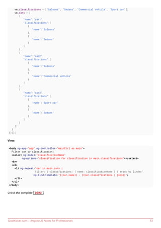 GoalKicker.com – AngularJS Notes for Professionals 53
vm.classifications = ["Saloons", "Sedans", "Commercial vehicle", "Sport car"];
vm.cars = [
{
"name":"car1",
"classifications":[
{
"name":"Saloons"
},
{
"name":"Sedans"
}
]
},
{
"name":"car2",
"classifications":[
{
"name":"Saloons"
},
{
"name":"Commercial vehicle"
}
]
},
{
"name":"car3",
"classifications":[
{
"name":"Sport car"
},
{
"name":"Sedans"
}
]
}
];
}
})();
View:
<body ng-app="app" ng-controller="mainCtrl as main">
Filter car by classification:
<select ng-model="classificationName"
ng-options="classification for classification in main.classifications"></select>
<br>
<ul>
<li ng-repeat="car in main.cars |
filter: { classifications: { name: classificationName } } track by $index"
ng-bind-template="{{car.name}} - {{car.classifications | json}}">
</li>
</ul>
</body>
Check the complete DEMO .
 