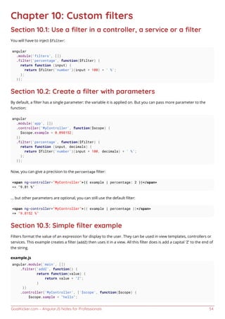 GoalKicker.com – AngularJS Notes for Professionals 54
Chapter 10: Custom ﬁlters
Section 10.1: Use a ﬁlter in a controller, a service or a ﬁlter
You will have to inject $filter:
angular
.module('filters', [])
.filter('percentage', function($filter) {
return function (input) {
return $filter('number')(input * 100) + ' %';
};
});
Section 10.2: Create a ﬁlter with parameters
By default, a ﬁlter has a single parameter: the variable it is applied on. But you can pass more parameter to the
function:
angular
.module('app', [])
.controller('MyController', function($scope) {
$scope.example = 0.098152;
})
.filter('percentage', function($filter) {
return function (input, decimals) {
return $filter('number')(input * 100, decimals) + ' %';
};
});
Now, you can give a precision to the percentage ﬁlter:
<span ng-controller="MyController">{{ example | percentage: 2 }}</span>
=> "9.81 %"
... but other parameters are optional, you can still use the default ﬁlter:
<span ng-controller="MyController">{{ example | percentage }}</span>
=> "9.8152 %"
Section 10.3: Simple ﬁlter example
Filters format the value of an expression for display to the user. They can be used in view templates, controllers or
services. This example creates a ﬁlter (addZ) then uses it in a view. All this ﬁlter does is add a capital 'Z' to the end of
the string.
example.js
angular.module('main', [])
.filter('addZ', function() {
return function(value) {
return value + "Z";
}
})
.controller('MyController', ['$scope', function($scope) {
$scope.sample = "hello";
 