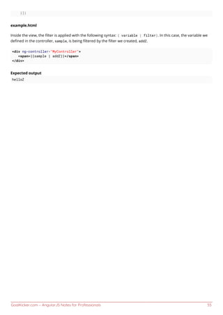 GoalKicker.com – AngularJS Notes for Professionals 55
}])
example.html
Inside the view, the ﬁlter is applied with the following syntax: { variable | filter}. In this case, the variable we
deﬁned in the controller, sample, is being ﬁltered by the ﬁlter we created, addZ.
<div ng-controller="MyController">
<span>{{sample | addZ}}</span>
</div>
Expected output
helloZ
 