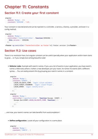 GoalKicker.com – AngularJS Notes for Professionals 56
Chapter 11: Constants
Section 11.1: Create your ﬁrst constant
angular
.module('MyApp', [])
.constant('VERSION', 1.0);
Your constant is now declared and can be injected in a controller, a service, a factory, a provider, and even in a
conﬁg method:
angular
.module('MyApp')
.controller('FooterController', function(VERSION) {
this.version = VERSION;
});
<footer ng-controller="FooterController as Footer">{{ Footer.version }}</footer>
Section 11.2: Use cases
There is no revolution here, but angular constant can be useful specially when your application and/or team starts
to grow ... or if you simply love writing beautiful code!
Refactor code. Example with event's names. If you use a lot of events in your application, you have event's
names a little every where. A when a new developer join your team, he names his events with a diﬀerent
syntax, ... You can easily prevent this by grouping your event's names in a constant:
angular
.module('MyApp')
.constant('EVENTS', {
LOGIN_VALIDATE_FORM: 'login::click-validate',
LOGIN_FORGOT_PASSWORD: 'login::click-forgot',
LOGIN_ERROR: 'login::notify-error',
...
});
angular
.module('MyApp')
.controller('LoginController', function($scope, EVENT) {
$scope.$on(EVENT.LOGIN_VALIDATE_FORM, function() {
...
});
})
... and now, your event's names can take beneﬁts from autocompletion !
Deﬁne conﬁguration. Locate all your conﬁguration in a same place:
angular
.module('MyApp')
.constant('CONFIG', {
 
