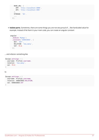 GoalKicker.com – AngularJS Notes for Professionals 57
BASE_URL: {
APP: 'http://localhost:3000',
API: 'http://localhost:3001'
},
STORAGE: 'S3',
...
});
Isolate parts. Sometimes, there are some things you are not very proud of ... like hardcoded value for
example. Instead of let them in your main code, you can create an angular constant
angular
.module('MyApp')
.constant('HARDCODED', {
KEY: 'KEY',
RELATION: 'has_many',
VAT: 19.6
});
... and refactor something like
$scope.settings = {
username: Profile.username,
relation: 'has_many',
vat: 19.6
}
to
$scope.settings = {
username: Profile.username,
relation: HARDCODED.RELATION,
vat: HARDCODED.VAT
}
 