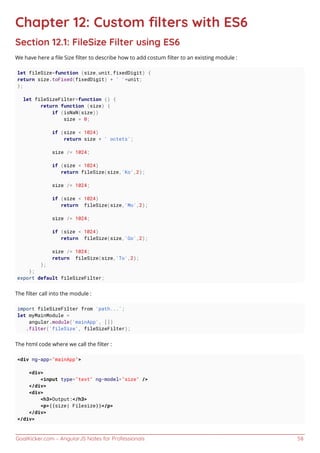GoalKicker.com – AngularJS Notes for Professionals 58
Chapter 12: Custom ﬁlters with ES6
Section 12.1: FileSize Filter using ES6
We have here a ﬁle Size ﬁlter to describe how to add costum ﬁlter to an existing module :
let fileSize=function (size,unit,fixedDigit) {
return size.toFixed(fixedDigit) + ' '+unit;
};
let fileSizeFilter=function () {
return function (size) {
if (isNaN(size))
size = 0;
if (size < 1024)
return size + ' octets';
size /= 1024;
if (size < 1024)
return fileSize(size,'Ko',2);
size /= 1024;
if (size < 1024)
return fileSize(size,'Mo',2);
size /= 1024;
if (size < 1024)
return fileSize(size,'Go',2);
size /= 1024;
return fileSize(size,'To',2);
};
};
export default fileSizeFilter;
The ﬁlter call into the module :
import fileSizeFilter from 'path...';
let myMainModule =
angular.module('mainApp', [])
.filter('fileSize', fileSizeFilter);
The html code where we call the ﬁlter :
<div ng-app="mainApp">
<div>
<input type="text" ng-model="size" />
</div>
<div>
<h3>Output:</h3>
<p>{{size| Filesize}}</p>
</div>
</div>
 