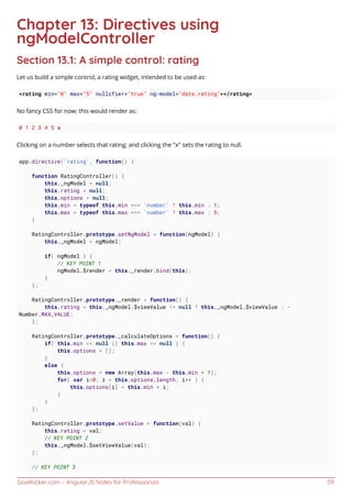 GoalKicker.com – AngularJS Notes for Professionals 59
Chapter 13: Directives using
ngModelController
Section 13.1: A simple control: rating
Let us build a simple control, a rating widget, intended to be used as:
<rating min="0" max="5" nullifier="true" ng-model="data.rating"></rating>
No fancy CSS for now; this would render as:
0 1 2 3 4 5 x
Clicking on a number selects that rating; and clicking the "x" sets the rating to null.
app.directive('rating', function() {
function RatingController() {
this._ngModel = null;
this.rating = null;
this.options = null;
this.min = typeof this.min === 'number' ? this.min : 1;
this.max = typeof this.max === 'number' ? this.max : 5;
}
RatingController.prototype.setNgModel = function(ngModel) {
this._ngModel = ngModel;
if( ngModel ) {
// KEY POINT 1
ngModel.$render = this._render.bind(this);
}
};
RatingController.prototype._render = function() {
this.rating = this._ngModel.$viewValue != null ? this._ngModel.$viewValue : -
Number.MAX_VALUE;
};
RatingController.prototype._calculateOptions = function() {
if( this.min == null || this.max == null ) {
this.options = [];
}
else {
this.options = new Array(this.max - this.min + 1);
for( var i=0; i < this.options.length; i++ ) {
this.options[i] = this.min + i;
}
}
};
RatingController.prototype.setValue = function(val) {
this.rating = val;
// KEY POINT 2
this._ngModel.$setViewValue(val);
};
// KEY POINT 3
 