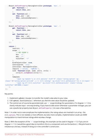 GoalKicker.com – AngularJS Notes for Professionals 60
Object.defineProperty(RatingController.prototype, 'min', {
get: function() {
return this._min;
},
set: function(val) {
this._min = val;
this._calculateOptions();
}
});
Object.defineProperty(RatingController.prototype, 'max', {
get: function() {
return this._max;
},
set: function(val) {
this._max = val;
this._calculateOptions();
}
});
return {
restrict: 'E',
scope: {
// KEY POINT 3
min: '<?',
max: '<?',
nullifier: '<?'
},
bindToController: true,
controllerAs: 'ctrl',
controller: RatingController,
require: ['rating', 'ngModel'],
link: function(scope, elem, attrs, ctrls) {
ctrls[0].setNgModel(ctrls[1]);
},
template:
'<span ng-repeat="o in ctrl.options" href="#" class="rating-option" ng-
class="{'rating-option-active': o <= ctrl.rating}" ng-click="ctrl.setValue(o)">{{ o }}</span>' +
'<span ng-if="ctrl.nullifier" ng-click="ctrl.setValue(null)" class="rating-
nullifier">&#10006;</span>'
};
});
Key points:
Implement ngModel.$render to transfer the model's view value to your view.1.
Call ngModel.$setViewValue() whenever you feel the view value should be updated.2.
The control can of course be parameterized; use '<' scope bindings for parameters, if in Angular >= 1.5 to3.
clearly indicate input - one way binding. If you have to take action whenever a parameter changes, you can
use a JavaScript property (see Object.defineProperty()) to save a few watches.
Note 1: In order not to overcomplicate the implementation, the rating values are inserted in an array - the
ctrl.options. This is not needed; a more eﬃcient, but also more complex, implementation could use DOM
manipulation to insert/remove ratings when min/max change.
Note 2: With the exception of the '<' scope bindings, this example can be used in Angular < 1.5. If you are on
Angular >= 1.5, it would be a good idea to transform this to a component and use the $onInit() lifecycle hook to
initialize min and max, instead of doing so in the controller's constructor.
 