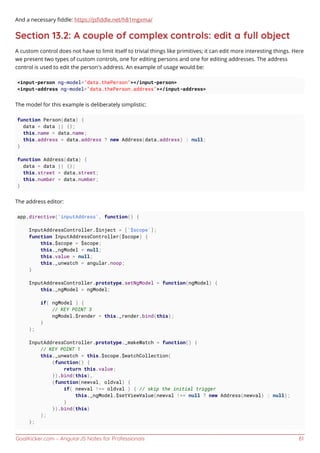 GoalKicker.com – AngularJS Notes for Professionals 61
And a necessary ﬁddle: https://jsﬁddle.net/h81mgxma/
Section 13.2: A couple of complex controls: edit a full object
A custom control does not have to limit itself to trivial things like primitives; it can edit more interesting things. Here
we present two types of custom controls, one for editing persons and one for editing addresses. The address
control is used to edit the person's address. An example of usage would be:
<input-person ng-model="data.thePerson"></input-person>
<input-address ng-model="data.thePerson.address"></input-address>
The model for this example is deliberately simplistic:
function Person(data) {
data = data || {};
this.name = data.name;
this.address = data.address ? new Address(data.address) : null;
}
function Address(data) {
data = data || {};
this.street = data.street;
this.number = data.number;
}
The address editor:
app.directive('inputAddress', function() {
InputAddressController.$inject = ['$scope'];
function InputAddressController($scope) {
this.$scope = $scope;
this._ngModel = null;
this.value = null;
this._unwatch = angular.noop;
}
InputAddressController.prototype.setNgModel = function(ngModel) {
this._ngModel = ngModel;
if( ngModel ) {
// KEY POINT 3
ngModel.$render = this._render.bind(this);
}
};
InputAddressController.prototype._makeWatch = function() {
// KEY POINT 1
this._unwatch = this.$scope.$watchCollection(
(function() {
return this.value;
}).bind(this),
(function(newval, oldval) {
if( newval !== oldval ) { // skip the initial trigger
this._ngModel.$setViewValue(newval !== null ? new Address(newval) : null);
}
}).bind(this)
);
};
 