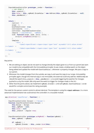 GoalKicker.com – AngularJS Notes for Professionals 62
InputAddressController.prototype._render = function() {
// KEY POINT 2
this._unwatch();
this.value = this._ngModel.$viewValue ? new Address(this._ngModel.$viewValue) : null;
this._makeWatch();
};
return {
restrict: 'E',
scope: {},
bindToController: true,
controllerAs: 'ctrl',
controller: InputAddressController,
require: ['inputAddress', 'ngModel'],
link: function(scope, elem, attrs, ctrls) {
ctrls[0].setNgModel(ctrls[1]);
},
template:
'<div>' +
'<label><span>Street:</span><input type="text" ng-model="ctrl.value.street"
/></label>' +
'<label><span>Number:</span><input type="text" ng-model="ctrl.value.number"
/></label>' +
'</div>'
};
});
Key points:
We are editing an object; we do not want to change directly the object given to us from our parent (we want1.
our model to be compatible with the immutability principle). So we create a shallow watch on the object
being edited and update the model with $setViewValue() whenever a property changes. We pass a copy to
our parent.
Whenever the model changes from the outside, we copy it and save the copy to our scope. Immutability2.
principles again, though the internal copy is not immutable, the external could very well be. Additionally we
rebuild the watch (this_unwatch();this._makeWatch();), to avoid triggering the watcher for changes
pushed to us by the model. (We only want the watch to trigger for changes made in the UI.)
Other that the points above, we implement ngModel.$render() and call ngModel.$setViewValue() as we3.
would for a simple control (see the rating example).
The code for the person custom control is almost identical. The template is using the <input-address>. In a more
advanced implementation we could extract the controllers in a reusable module.
app.directive('inputPerson', function() {
InputPersonController.$inject = ['$scope'];
function InputPersonController($scope) {
this.$scope = $scope;
this._ngModel = null;
this.value = null;
this._unwatch = angular.noop;
}
InputPersonController.prototype.setNgModel = function(ngModel) {
this._ngModel = ngModel;
if( ngModel ) {
ngModel.$render = this._render.bind(this);
 