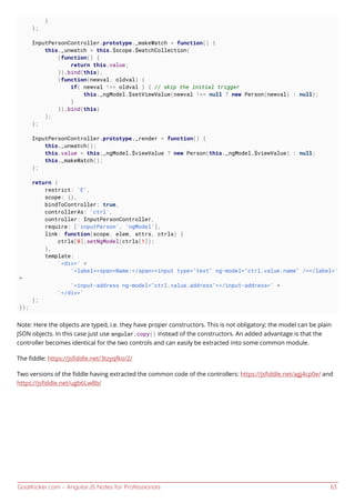 GoalKicker.com – AngularJS Notes for Professionals 63
}
};
InputPersonController.prototype._makeWatch = function() {
this._unwatch = this.$scope.$watchCollection(
(function() {
return this.value;
}).bind(this),
(function(newval, oldval) {
if( newval !== oldval ) { // skip the initial trigger
this._ngModel.$setViewValue(newval !== null ? new Person(newval) : null);
}
}).bind(this)
);
};
InputPersonController.prototype._render = function() {
this._unwatch();
this.value = this._ngModel.$viewValue ? new Person(this._ngModel.$viewValue) : null;
this._makeWatch();
};
return {
restrict: 'E',
scope: {},
bindToController: true,
controllerAs: 'ctrl',
controller: InputPersonController,
require: ['inputPerson', 'ngModel'],
link: function(scope, elem, attrs, ctrls) {
ctrls[0].setNgModel(ctrls[1]);
},
template:
'<div>' +
'<label><span>Name:</span><input type="text" ng-model="ctrl.value.name" /></label>'
+
'<input-address ng-model="ctrl.value.address"></input-address>' +
'</div>'
};
});
Note: Here the objects are typed, i.e. they have proper constructors. This is not obligatory; the model can be plain
JSON objects. In this case just use angular.copy() instead of the constructors. An added advantage is that the
controller becomes identical for the two controls and can easily be extracted into some common module.
The ﬁddle: https://jsﬁddle.net/3tzyqfko/2/
Two versions of the ﬁddle having extracted the common code of the controllers: https://jsﬁddle.net/agj4cp0e/ and
https://jsﬁddle.net/ugb6Lw8b/
 