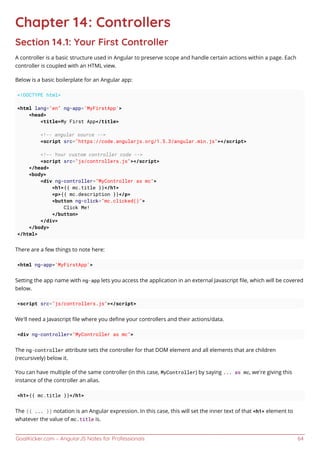 GoalKicker.com – AngularJS Notes for Professionals 64
Chapter 14: Controllers
Section 14.1: Your First Controller
A controller is a basic structure used in Angular to preserve scope and handle certain actions within a page. Each
controller is coupled with an HTML view.
Below is a basic boilerplate for an Angular app:
<!DOCTYPE html>
<html lang="en" ng-app='MyFirstApp'>
<head>
<title>My First App</title>
<!-- angular source -->
<script src="https://code.angularjs.org/1.5.3/angular.min.js"></script>
<!-- Your custom controller code -->
<script src="js/controllers.js"></script>
</head>
<body>
<div ng-controller="MyController as mc">
<h1>{{ mc.title }}</h1>
<p>{{ mc.description }}</p>
<button ng-click="mc.clicked()">
Click Me!
</button>
</div>
</body>
</html>
There are a few things to note here:
<html ng-app='MyFirstApp'>
Setting the app name with ng-app lets you access the application in an external Javascript ﬁle, which will be covered
below.
<script src="js/controllers.js"></script>
We'll need a Javascript ﬁle where you deﬁne your controllers and their actions/data.
<div ng-controller="MyController as mc">
The ng-controller attribute sets the controller for that DOM element and all elements that are children
(recursively) below it.
You can have multiple of the same controller (in this case, MyController) by saying ... as mc, we're giving this
instance of the controller an alias.
<h1>{{ mc.title }}</h1>
The {{ ... }} notation is an Angular expression. In this case, this will set the inner text of that <h1> element to
whatever the value of mc.title is.
 