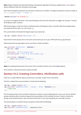 GoalKicker.com – AngularJS Notes for Professionals 65
Note: Angular employs dual-way data binding, meaning that regardless of how you update the mc.title value, it
will be reﬂected in both the controller and the page.
Also note that Angular expressions do not have to reference a controller. An Angular expression can be as simple as
{{ 1 + 2 }} or {{ "Hello " + "World" }}.
<button ng-click="mc.clicked()">
ng-click is an Angular directive, in this case binding the click event for the button to trigger the clicked() function
of the MyController instance.
With those things in mind, let's write an implementation of the MyController controller. With the example above,
you would write this code in js/controller.js.
First, you'll need to instantiate the Angular app in your Javascript.
var app = angular.module("MyFirstApp", []);
Note that the name we pass here is the same as the name you set in your HTML with the ng-app directive.
Now that we have the app object, we can use that to create controllers.
app.controller('MyController', function(){
var ctrl = this;
ctrl.title = "My First Angular App";
ctrl.description = "This is my first Angular app!";
ctrl.clicked = function(){
alert("MyController.clicked()");
};
});
Note: For anything that we want to be a part of the controller instance, we use the this keyword.
This is all that is required to build a simple controller.
Section 14.2: Creating Controllers, Miniﬁcation safe
There are a couple diﬀerent ways to protect your controller creation from miniﬁcation.
The ﬁrst is called inline array annotation. It looks like the following:
var app = angular.module('app');
app.controller('sampleController', ['$scope', '$http', function(a, b){
//logic here
}]);
The second parameter of the controller method can accept an array of dependencies. As you can see I've deﬁned
$scope and $http which should correspond to the parameters of the controller function in which a will be the
$scope, and b would be $http. Take note that the last item in the array should be your controller function.
The second option is using the $inject property. It looks like the following:
var app = angular.module('app');
app.controller('sampleController', sampleController);
 