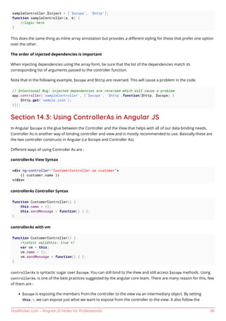 GoalKicker.com – AngularJS Notes for Professionals 66
sampleController.$inject = ['$scope', '$http'];
function sampleController(a, b) {
//logic here
}
This does the same thing as inline array annotation but provides a diﬀerent styling for those that prefer one option
over the other.
The order of injected dependencies is important
When injecting dependencies using the array form, be sure that the list of the dependencies match its
corresponding list of arguments passed to the controller function.
Note that in the following example, $scope and $http are reversed. This will cause a problem in the code.
// Intentional Bug: injected dependencies are reversed which will cause a problem
app.controller('sampleController', ['$scope', '$http',function($http, $scope) {
$http.get('sample.json');
}]);
Section 14.3: Using ControllerAs in Angular JS
In Angular $scope is the glue between the Controller and the View that helps with all of our data binding needs.
Controller As is another way of binding controller and view and is mostly recommended to use. Basically these are
the two controller constructs in Angular (i.e $scope and Controller As).
Diﬀerent ways of using Controller As are -
controllerAs View Syntax
<div ng-controller="CustomerController as customer">
{{ customer.name }}
</div>
controllerAs Controller Syntax
function CustomerController() {
this.name = {};
this.sendMessage = function() { };
}
controllerAs with vm
function CustomerController() {
/*jshint validthis: true */
var vm = this;
vm.name = {};
vm.sendMessage = function() { };
}
controllerAs is syntactic sugar over $scope. You can still bind to the View and still access $scope methods. Using
controllerAs, is one of the best practices suggested by the angular core team. There are many reason for this, few
of them are -
$scope is exposing the members from the controller to the view via an intermediary object. By setting
this.*, we can expose just what we want to expose from the controller to the view. It also follow the
 