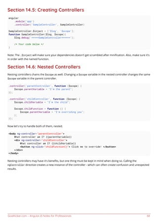 GoalKicker.com – AngularJS Notes for Professionals 68
Section 14.5: Creating Controllers
angular
.module('app')
.controller('SampleController', SampleController)
SampleController.$inject = ['$log', '$scope'];
function SampleController($log, $scope){
$log.debug('*****SampleController******');
/* Your code below */
}
Note: The .$inject will make sure your dependencies doesn't get scrambled after miniﬁcation. Also, make sure it's
in order with the named function.
Section 14.6: Nested Controllers
Nesting controllers chains the $scope as well. Changing a $scope variable in the nested controller changes the same
$scope variable in the parent controller.
.controller('parentController', function ($scope) {
$scope.parentVariable = "I'm the parent";
});
.controller('childController', function ($scope) {
$scope.childVariable = "I'm the child";
$scope.childFunction = function () {
$scope.parentVariable = "I'm overriding you";
};
});
Now let's try to handle both of them, nested.
<body ng-controller="parentController">
What controller am I? {{parentVariable}}
<div ng-controller="childController">
What controller am I? {{childVariable}}
<button ng-click="childFunction()"> Click me to override! </button>
</div>
</body>
Nesting controllers may have it's beneﬁts, but one thing must be kept in mind when doing so. Calling the
ngController directive creates a new instance of the controller - which can often create confusion and unexpected
results.
 