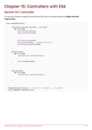 GoalKicker.com – AngularJS Notes for Professionals 69
Chapter 15: Controllers with ES6
Section 15.1: Controller
it is very easy to write an angularJS controller with ES6 if your are familiarized with the Object Oriented
Programming :
class exampleContoller{
constructor(service1,service2,...serviceN){
let ctrl=this;
ctrl.service1=service1;
ctrl.service2=service2;
.
.
.
ctrl.service1=service1;
ctrl.controllerName = 'Example Controller';
ctrl.method1(controllerName)
}
method1(param){
let ctrl=this;
ctrl.service1.serviceFunction();
.
.
ctrl.scopeName=param;
}
.
.
.
methodN(param){
let ctrl=this;
ctrl.service1.serviceFunction();
.
.
}
}
exampleContoller.$inject = ['service1','service2',...,'serviceN'];
export default exampleContoller;
 