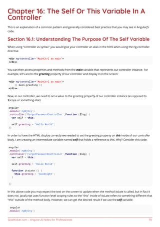 GoalKicker.com – AngularJS Notes for Professionals 70
Chapter 16: The Self Or This Variable In A
Controller
This is an explanation of a common pattern and generally considered best practice that you may see in AngularJS
code.
Section 16.1: Understanding The Purpose Of The Self Variable
When using "controller as syntax" you would give your controller an alias in the html when using the ng-controller
directive.
<div ng-controller="MainCtrl as main">
</div>
You can then access properties and methods from the main variable that represents our controller instance. For
example, let's access the greeting property of our controller and display it on the screen:
<div ng-controller="MainCtrl as main">
{{ main.greeting }}
</div>
Now, in our controller, we need to set a value to the greeting property of our controller instance (as opposed to
$scope or something else):
angular
.module('ngNjOrg')
.controller('ForgotPasswordController',function ($log) {
var self = this;
self.greeting = "Hello World";
})
In order to have the HTML display correctly we needed to set the greeting property on this inside of our controller
body. I am creating an intermediate variable named self that holds a reference to this. Why? Consider this code:
angular
.module('ngNjOrg')
.controller('ForgotPasswordController',function ($log) {
var self = this;
self.greeting = "Hello World";
function itsLate () {
this.greeting = "Goodnight";
}
})
In this above code you may expect the text on the screen to update when the method itsLate is called, but in fact it
does not. JavaScript uses function level scoping rules so the "this" inside of itsLate refers to something diﬀerent that
"this" outside of the method body. However, we can get the desired result if we use the self variable:
angular
.module('ngNjOrg')
 
