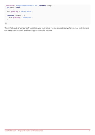 GoalKicker.com – AngularJS Notes for Professionals 71
.controller('ForgotPasswordController',function ($log) {
var self = this;
self.greeting = "Hello World";
function itsLate () {
self.greeting = "Goodnight";
}
})
This is the beauty of using a "self" variable in your controllers- you can access this anywhere in your controller and
can always be sure that it is referencing your controller instance.
 