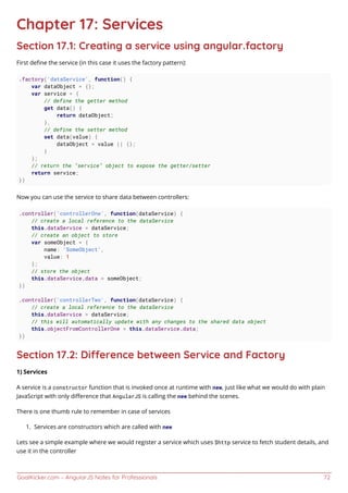 GoalKicker.com – AngularJS Notes for Professionals 72
Chapter 17: Services
Section 17.1: Creating a service using angular.factory
First deﬁne the service (in this case it uses the factory pattern):
.factory('dataService', function() {
var dataObject = {};
var service = {
// define the getter method
get data() {
return dataObject;
},
// define the setter method
set data(value) {
dataObject = value || {};
}
};
// return the "service" object to expose the getter/setter
return service;
})
Now you can use the service to share data between controllers:
.controller('controllerOne', function(dataService) {
// create a local reference to the dataService
this.dataService = dataService;
// create an object to store
var someObject = {
name: 'SomeObject',
value: 1
};
// store the object
this.dataService.data = someObject;
})
.controller('controllerTwo', function(dataService) {
// create a local reference to the dataService
this.dataService = dataService;
// this will automatically update with any changes to the shared data object
this.objectFromControllerOne = this.dataService.data;
})
Section 17.2: Dierence between Service and Factory
1) Services
A service is a constructor function that is invoked once at runtime with new, just like what we would do with plain
JavaScript with only diﬀerence that AngularJS is calling the new behind the scenes.
There is one thumb rule to remember in case of services
Services are constructors which are called with new1.
Lets see a simple example where we would register a service which uses $http service to fetch student details, and
use it in the controller
 