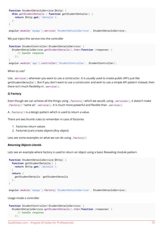 GoalKicker.com – AngularJS Notes for Professionals 73
function StudentDetailsService($http) {
this.getStudentDetails = function getStudentDetails() {
return $http.get('/details');
};
}
angular.module('myapp').service('StudentDetailsService', StudentDetailsService);
We just inject this service into the controller
function StudentController(StudentDetailsService) {
StudentDetailsService.getStudentDetails().then(function (response) {
// handle response
});
}
angular.module('app').controller('StudentController', StudentController);
When to use?
Use .service() wherever you want to use a constructor. It is usually used to create public API's just like
getStudentDetails(). But if you don't want to use a constructor and wish to use a simple API pattern instead, then
there isn't much ﬂexibility in .service().
2) Factory
Even though we can achieve all the things using .factory() which we would, using .services(), it doesn't make
.factory() "same as" .service(). It is much more powerful and ﬂexible than .service()
A .factory() is a design pattern which is used to return a value.
There are two thumb rules to remember in case of factories
Factories return values1.
Factories (can) create objects (Any object)2.
Lets see some examples on what we can do using .factory()
Returning Objects Literals
Lets see an example where factory is used to return an object using a basic Revealing module pattern
function StudentDetailsService($http) {
function getStudentDetails() {
return $http.get('/details');
}
return {
getStudentDetails: getStudentDetails
};
}
angular.module('myapp').factory('StudentDetailsService', StudentDetailsService);
Usage inside a controller
function StudentController(StudentDetailsService) {
StudentDetailsService.getStudentDetails().then(function (response) {
// handle response
});
 