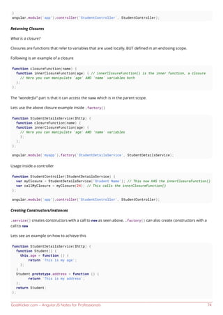 GoalKicker.com – AngularJS Notes for Professionals 74
}
angular.module('app').controller('StudentController', StudentController);
Returning Closures
What is a closure?
Closures are functions that refer to variables that are used locally, BUT deﬁned in an enclosing scope.
Following is an example of a closure
function closureFunction(name) {
function innerClosureFunction(age) { // innerClosureFunction() is the inner function, a closure
// Here you can manipulate 'age' AND 'name' variables both
};
};
The "wonderful" part is that it can access the name which is in the parent scope.
Lets use the above closure example inside .factory()
function StudentDetailsService($http) {
function closureFunction(name) {
function innerClosureFunction(age) {
// Here you can manipulate 'age' AND 'name' variables
};
};
};
angular.module('myapp').factory('StudentDetailsService', StudentDetailsService);
Usage inside a controller
function StudentController(StudentDetailsService) {
var myClosure = StudentDetailsService('Student Name'); // This now HAS the innerClosureFunction()
var callMyClosure = myClosure(24); // This calls the innerClosureFunction()
};
angular.module('app').controller('StudentController', StudentController);
Creating Constructors/instances
.service() creates constructors with a call to new as seen above. .factory() can also create constructors with a
call to new
Lets see an example on how to achieve this
function StudentDetailsService($http) {
function Student() {
this.age = function () {
return 'This is my age';
};
}
Student.prototype.address = function () {
return 'This is my address';
};
return Student;
};
 