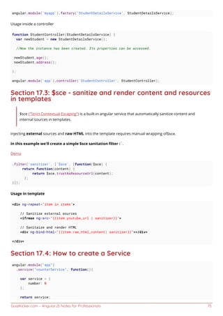 GoalKicker.com – AngularJS Notes for Professionals 75
angular.module('myapp').factory('StudentDetailsService', StudentDetailsService);
Usage inside a controller
function StudentController(StudentDetailsService) {
var newStudent = new StudentDetailsService();
//Now the instance has been created. Its properties can be accessed.
newStudent.age();
newStudent.address();
};
angular.module('app').controller('StudentController', StudentController);
Section 17.3: $sce - sanitize and render content and resources
in templates
$sce ("Strict Contextual Escaping") is a built-in angular service that automatically sanitize content and
internal sources in templates.
injecting external sources and raw HTML into the template requires manual wrapping of$sce.
In this example we'll create a simple $sce sanitation ﬁlter :`.
Demo
.filter('sanitizer', ['$sce', [function($sce) {
return function(content) {
return $sce.trustAsResourceUrl(content);
};
}]);
Usage in template
<div ng-repeat="item in items">
// Sanitize external sources
<ifrmae ng-src="{{item.youtube_url | sanitizer}}">
// Sanitaize and render HTML
<div ng-bind-html="{{item.raw_html_content| sanitizer}}"></div>
</div>
Section 17.4: How to create a Service
angular.module("app")
.service("counterService", function(){
var service = {
number: 0
};
return service;
 