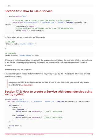 GoalKicker.com – AngularJS Notes for Professionals 76
});
Section 17.5: How to use a service
angular.module("app")
// Custom services are injected just like Angular's built-in services
.controller("step1Controller", ['counterService', '$scope', function(counterService,
$scope) {
counterService.number++;
// bind to object (by reference), not to value, for automatic sync
$scope.counter = counterService;
})
In the template using this controller you'd then write:
// editable
<input ng-model="counter.number" />
or
// read-only
<span ng-bind="counter.number"></span>
Of course, in real code you would interact with the service using methods on the controller, which in turn delegate
to the service. The example above simply increments the counter value each time the controller is used in a
template.
Services in Angularjs are singletons:
Services are singleton objects that are instantiated only once per app (by the $injector) and lazy loaded (created
only when necessary).
A singleton is a class which only allows one instance of itself to be created - and gives simple, easy access
to said instance. As stated here
Section 17.6: How to create a Service with dependencies using
'array syntax'
angular.module("app")
.service("counterService", ["fooService", "barService", function(anotherService, barService){
var service = {
number: 0,
foo: function () {
return fooService.bazMethod(); // Use of 'fooService'
},
bar: function () {
return barService.bazMethod(); // Use of 'barService'
}
};
return service;
}]);
 