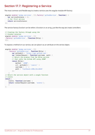 GoalKicker.com – AngularJS Notes for Professionals 77
Section 17.7: Registering a Service
The most common and ﬂexible way to create a service uses the angular.module API factory:
angular.module('myApp.services', []).factory('githubService', function() {
var serviceInstance = {};
// Our first service
return serviceInstance;
});
The service factory function can be either a function or an array, just like the way we create controllers:
// Creating the factory through using the
// bracket notation
angular.module('myApp.services', [])
.factory('githubService', [function($http) {
}]);
To expose a method on our service, we can place it as an attribute on the service object.
angular.module('myApp.services', [])
.factory('githubService', function($http) {
var githubUrl = 'https://api.github.com';
var runUserRequest = function(username, path) {
// Return the promise from the $http service
// that calls the Github API using JSONP
return $http({
method: 'JSONP',
url: githubUrl + '/users/' +
username + '/' +
path + '?callback=JSON_CALLBACK'
});
}
// Return the service object with a single function
// events
return {
events: function(username) {
return runUserRequest(username, 'events');
}
};
 