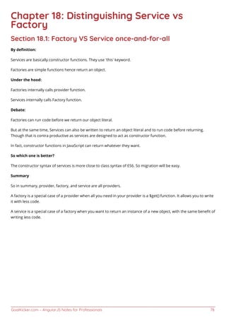 GoalKicker.com – AngularJS Notes for Professionals 78
Chapter 18: Distinguishing Service vs
Factory
Section 18.1: Factory VS Service once-and-for-all
By deﬁnition:
Services are basically constructor functions. They use ‘this’ keyword.
Factories are simple functions hence return an object.
Under the hood:
Factories internally calls provider function.
Services internally calls Factory function.
Debate:
Factories can run code before we return our object literal.
But at the same time, Services can also be written to return an object literal and to run code before returning.
Though that is contra productive as services are designed to act as constructor function.
In fact, constructor functions in JavaScript can return whatever they want.
So which one is better?
The constructor syntax of services is more close to class syntax of ES6. So migration will be easy.
Summary
So in summary, provider, factory, and service are all providers.
A factory is a special case of a provider when all you need in your provider is a $get() function. It allows you to write
it with less code.
A service is a special case of a factory when you want to return an instance of a new object, with the same beneﬁt of
writing less code.
 