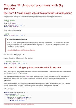 GoalKicker.com – AngularJS Notes for Professionals 80
Chapter 19: Angular promises with $q
service
Section 19.1: Wrap simple value into a promise using $q.when()
If all you need is to wrap the value into a promise, you don't need to use the long syntax like here:
//OVERLY VERBOSE
var defer;
defer = $q.defer();
defer.resolve(['one', 'two']);
return defer.promise;
In this case you can just write:
//BETTER
return $q.when(['one', 'two']);
$q.when and its alias $q.resolve
Wraps an object that might be a value or a (3rd party) then-able promise into a $q promise. This is useful
when you are dealing with an object that might or might not be a promise, or if the promise comes from
a source that can't be trusted.
— AngularJS $q Service API Reference - $q.when
With the release of AngularJS v1.4.1
You can also use an ES6-consistent alias resolve
//ABSOLUTELY THE SAME AS when
return $q.resolve(['one', 'two'])
Section 19.2: Using angular promises with $q service
$q is a built-in service which helps in executing asynchronous functions and using their return values(or exception)
when they are ﬁnished with processing.
$q is integrated with the $rootScope.Scope model observation mechanism, which means faster propagation of
resolution or rejection into your models and avoiding unnecessary browser repaints, which would result in
ﬂickering UI.
In our example, we call our factory getMyData, which return a promise object. If the object is resolved, it returns a
random number. If it is rejected, it return a rejection with an error message after 2 seconds.
In Angular factory
function getMyData($timeout, $q) {
return function() {
// simulated async function
var promise = $timeout(function() {
if(Math.round(Math.random())) {
return 'data received!'
 