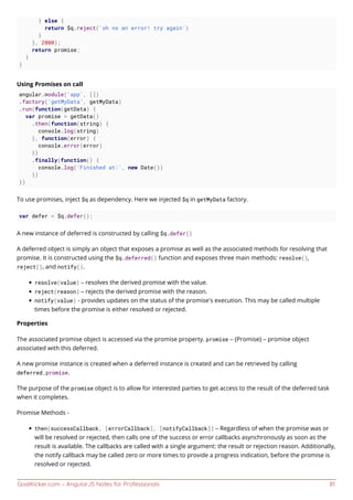 GoalKicker.com – AngularJS Notes for Professionals 81
} else {
return $q.reject('oh no an error! try again')
}
}, 2000);
return promise;
}
}
Using Promises on call
angular.module('app', [])
.factory('getMyData', getMyData)
.run(function(getData) {
var promise = getData()
.then(function(string) {
console.log(string)
}, function(error) {
console.error(error)
})
.finally(function() {
console.log('Finished at:', new Date())
})
})
To use promises, inject $q as dependency. Here we injected $q in getMyData factory.
var defer = $q.defer();
A new instance of deferred is constructed by calling $q.defer()
A deferred object is simply an object that exposes a promise as well as the associated methods for resolving that
promise. It is constructed using the $q.deferred() function and exposes three main methods: resolve(),
reject(), and notify().
resolve(value) – resolves the derived promise with the value.
reject(reason) – rejects the derived promise with the reason.
notify(value) - provides updates on the status of the promise's execution. This may be called multiple
times before the promise is either resolved or rejected.
Properties
The associated promise object is accessed via the promise property. promise – {Promise} – promise object
associated with this deferred.
A new promise instance is created when a deferred instance is created and can be retrieved by calling
deferred.promise.
The purpose of the promise object is to allow for interested parties to get access to the result of the deferred task
when it completes.
Promise Methods -
then(successCallback, [errorCallback], [notifyCallback]) – Regardless of when the promise was or
will be resolved or rejected, then calls one of the success or error callbacks asynchronously as soon as the
result is available. The callbacks are called with a single argument: the result or rejection reason. Additionally,
the notify callback may be called zero or more times to provide a progress indication, before the promise is
resolved or rejected.
 