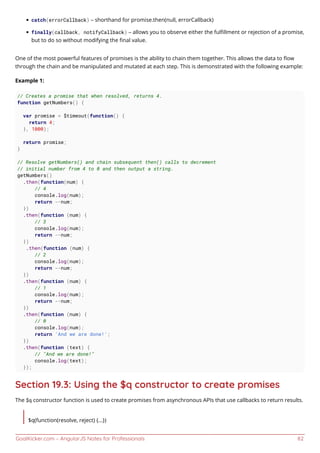 GoalKicker.com – AngularJS Notes for Professionals 82
catch(errorCallback) – shorthand for promise.then(null, errorCallback)
finally(callback, notifyCallback) – allows you to observe either the fulﬁllment or rejection of a promise,
but to do so without modifying the ﬁnal value.
One of the most powerful features of promises is the ability to chain them together. This allows the data to ﬂow
through the chain and be manipulated and mutated at each step. This is demonstrated with the following example:
Example 1:
// Creates a promise that when resolved, returns 4.
function getNumbers() {
var promise = $timeout(function() {
return 4;
}, 1000);
return promise;
}
// Resolve getNumbers() and chain subsequent then() calls to decrement
// initial number from 4 to 0 and then output a string.
getNumbers()
.then(function(num) {
// 4
console.log(num);
return --num;
})
.then(function (num) {
// 3
console.log(num);
return --num;
})
.then(function (num) {
// 2
console.log(num);
return --num;
})
.then(function (num) {
// 1
console.log(num);
return --num;
})
.then(function (num) {
// 0
console.log(num);
return 'And we are done!';
})
.then(function (text) {
// "And we are done!"
console.log(text);
});
Section 19.3: Using the $q constructor to create promises
The $q constructor function is used to create promises from asynchronous APIs that use callbacks to return results.
$q(function(resolve, reject) {...})
 