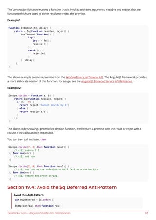 GoalKicker.com – AngularJS Notes for Professionals 83
The constructor function receives a function that is invoked with two arguments, resolve and reject that are
functions which are used to either resolve or reject the promise.
Example 1:
function $timeout(fn, delay) {
return = $q(function(resolve, reject) {
setTimeout(function() {
try {
let r = fn();
resolve(r);
}
catch (e) {
reject(e);
}
}, delay);
};
}
The above example creates a promise from the WindowTimers.setTimeout API. The AngularJS framework provides
a more elaborate version of this function. For usage, see the AngularJS $timeout Service API Reference.
Example 2:
$scope.divide = function(a, b) {
return $q(function(resolve, reject) {
if (b===0) {
return reject("Cannot devide by 0")
} else {
return resolve(a/b);
}
});
}
The above code showing a promisiﬁed division function, it will return a promise with the result or reject with a
reason if the calculation is impossible.
You can then call and use .then
$scope.divide(7, 2).then(function(result) {
// will return 3.5
}, function(err) {
// will not run
})
$scope.divide(2, 0).then(function(result) {
// will not run as the calculation will fail on a divide by 0
}, function(err) {
// will return the error string.
})
Section 19.4: Avoid the $q Deferred Anti-Pattern
Avoid this Anti-Pattern
var myDeferred = $q.defer();
$http(config).then(function(res) {
 