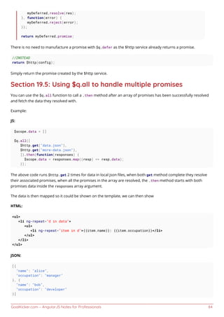 GoalKicker.com – AngularJS Notes for Professionals 84
myDeferred.resolve(res);
}, function(error) {
myDeferred.reject(error);
});
return myDeferred.promise;
There is no need to manufacture a promise with $q.defer as the $http service already returns a promise.
//INSTEAD
return $http(config);
Simply return the promise created by the $http service.
Section 19.5: Using $q.all to handle multiple promises
You can use the $q.all function to call a .then method after an array of promises has been successfully resolved
and fetch the data they resolved with.
Example:
JS:
$scope.data = []
$q.all([
$http.get("data.json"),
$http.get("more-data.json"),
]).then(function(responses) {
$scope.data = responses.map((resp) => resp.data);
});
The above code runs $http.get 2 times for data in local json ﬁles, when both get method complete they resolve
their associated promises, when all the promises in the array are resolved, the .then method starts with both
promises data inside the responses array argument.
The data is then mapped so it could be shown on the template, we can then show
HTML:
<ul>
<li ng-repeat="d in data">
<ul>
<li ng-repeat="item in d">{{item.name}}: {{item.occupation}}</li>
</ul>
</li>
</ul>
JSON:
[{
"name": "alice",
"occupation": "manager"
}, {
"name": "bob",
"occupation": "developer"
}]
 