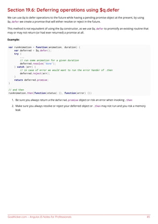 GoalKicker.com – AngularJS Notes for Professionals 85
Section 19.6: Deferring operations using $q.defer
We can use $q to defer operations to the future while having a pending promise object at the present, by using
$q.defer we create a promise that will either resolve or reject in the future.
This method is not equivalent of using the $q constructor, as we use $q.defer to promisify an existing routine that
may or may not return (or had ever returned) a promise at all.
Example:
var runAnimation = function(animation, duration) {
var deferred = $q.defer();
try {
...
// run some animation for a given duration
deferred.resolve("done");
} catch (err) {
// in case of error we would want to run the error hander of .then
deferred.reject(err);
}
return deferred.promise;
}
// and then
runAnimation.then(function(status) {}, function(error) {})
Be sure you always return a the deferred.promise object or risk an error when invoking .then1.
Make sure you always resolve or reject your deferred object or .then may not run and you risk a memory2.
leak
 