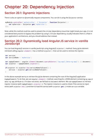 GoalKicker.com – AngularJS Notes for Professionals 86
Chapter 20: Dependency Injection
Section 20.1: Dynamic Injections
There is also an option to dynamically request components. You can do it using the $injector service:
myModule.controller('myController', ['$injector', function($injector) {
var myService = $injector.get('myService');
}]);
Note: while this method could be used to prevent the circular dependency issue that might break your app, it is not
considered best practice to bypass the problem by using it. Circular dependency usually indicates there is a ﬂaw in
your application's architecture, and you should address that instead.
Section 20.2: Dynamically load AngularJS service in vanilla
JavaScript
You can load AngularJS services in vanilla JavaScript using AngularJS injector() method. Every jqLite element
retrieved calling angular.element() has a method injector() that can be used to retrieve the injector.
var service;
var serviceName = 'myService';
var ngAppElement = angular.element(document.querySelector('[ng-app],[data-ng-app]') || document);
var injector = ngAppElement.injector();
if(injector && injector.has(serviceNameToInject)) {
service = injector.get(serviceNameToInject);
}
In the above example we try to retrieve the jqLite element containing the root of the AngularJS application
(ngAppElement). To do that, we use angular.element() method, searching for a DOM element containing ng-app or
data-ng-app attribute or, if it does not exists, we fall back to document element. We use ngAppElement to retrieve
injector instance (with ngAppElement.injector()). The injector instance is used to check if the service to inject
exists (with injector.has()) and then to load the service (with injector.get()) inside service variable.
 