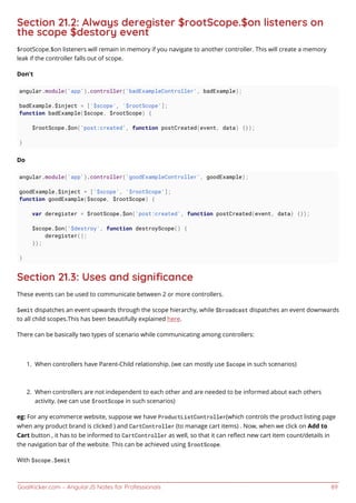 GoalKicker.com – AngularJS Notes for Professionals 89
Section 21.2: Always deregister $rootScope.$on listeners on
the scope $destory event
$rootScope.$on listeners will remain in memory if you navigate to another controller. This will create a memory
leak if the controller falls out of scope.
Don't
angular.module('app').controller('badExampleController', badExample);
badExample.$inject = ['$scope', '$rootScope'];
function badExample($scope, $rootScope) {
$rootScope.$on('post:created', function postCreated(event, data) {});
}
Do
angular.module('app').controller('goodExampleController', goodExample);
goodExample.$inject = ['$scope', '$rootScope'];
function goodExample($scope, $rootScope) {
var deregister = $rootScope.$on('post:created', function postCreated(event, data) {});
$scope.$on('$destroy', function destroyScope() {
deregister();
});
}
Section 21.3: Uses and signiﬁcance
These events can be used to communicate between 2 or more controllers.
$emit dispatches an event upwards through the scope hierarchy, while $broadcast dispatches an event downwards
to all child scopes.This has been beautifully explained here.
There can be basically two types of scenario while communicating among controllers:
When controllers have Parent-Child relationship. (we can mostly use $scope in such scenarios)1.
When controllers are not independent to each other and are needed to be informed about each others2.
activity. (we can use $rootScope in such scenarios)
eg: For any ecommerce website, suppose we have ProductListController(which controls the product listing page
when any product brand is clicked ) and CartController (to manage cart items) . Now, when we click on Add to
Cart button , it has to be informed to CartController as well, so that it can reﬂect new cart item count/details in
the navigation bar of the website. This can be achieved using $rootScope.
With $scope.$emit
 
