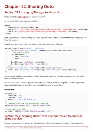 GoalKicker.com – AngularJS Notes for Professionals 92
Chapter 22: Sharing Data
Section 22.1: Using ngStorage to share data
Firstly, include the ngStorage source in your index.html.
An example injecting ngStorage src would be:
<head>
<title>Angular JS ngStorage</title>
<script src = "http://ajax.googleapis.com/ajax/libs/angularjs/1.3.14/angular.min.js"></script>
<script src="https://rawgithub.com/gsklee/ngStorage/master/ngStorage.js"></script>
</head>
ngStorage gives you 2 storage namely: $localStorage and $sessionStorage. You need to require ngStorage and
Inject the services.
Suppose if ng-app="myApp", then you would be injecting ngStorage as following:
var app = angular.module('myApp', ['ngStorage']);
app.controller('controllerOne', function($localStorage,$sessionStorage) {
// an object to share
var sampleObject = {
name: 'angularjs',
value: 1
};
$localStorage.valueToShare = sampleObject;
$sessionStorage.valueToShare = sampleObject;
})
.controller('controllerTwo', function($localStorage,$sessionStorage) {
console.log('localStorage: '+ $localStorage +'sessionStorage: '+$sessionStorage);
})
$localStorage and $sessionStorage is globally accessible through any controllers as long as you inject those
services in the controllers.
You can also use the localStorage and sessionStorage of HTML5. However, using HTML5 localStorage would
require you to serialize and deserialize your objects before using or saving them.
For example:
var myObj = {
firstname: "Nic",
lastname: "Raboy",
website: "https://www.google.com"
}
//if you wanted to save into localStorage, serialize it
window.localStorage.set("saved", JSON.stringify(myObj));
//unserialize to get object
var myObj = JSON.parse(window.localStorage.get("saved"));
Section 22.2: Sharing data from one controller to another
using service
We can create a service to set and get the data between the controllers and then inject that service in the
 