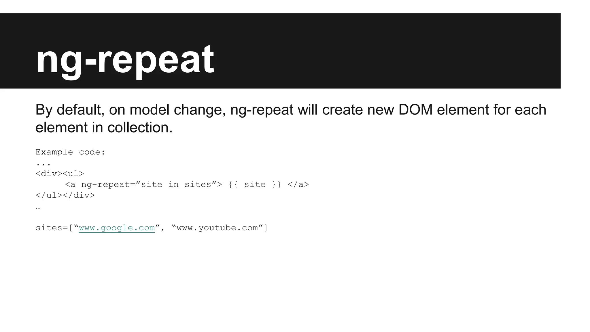 ng-repeat
By default, on model change, ng-repeat will create new DOM element for each
element in collection.
Example code:
...
<div><ul>
<a ng-repeat=”site in sites”> {{ site }} </a>
</ul></div>
…
sites=[“www.google.com”, “www.youtube.com”]
 