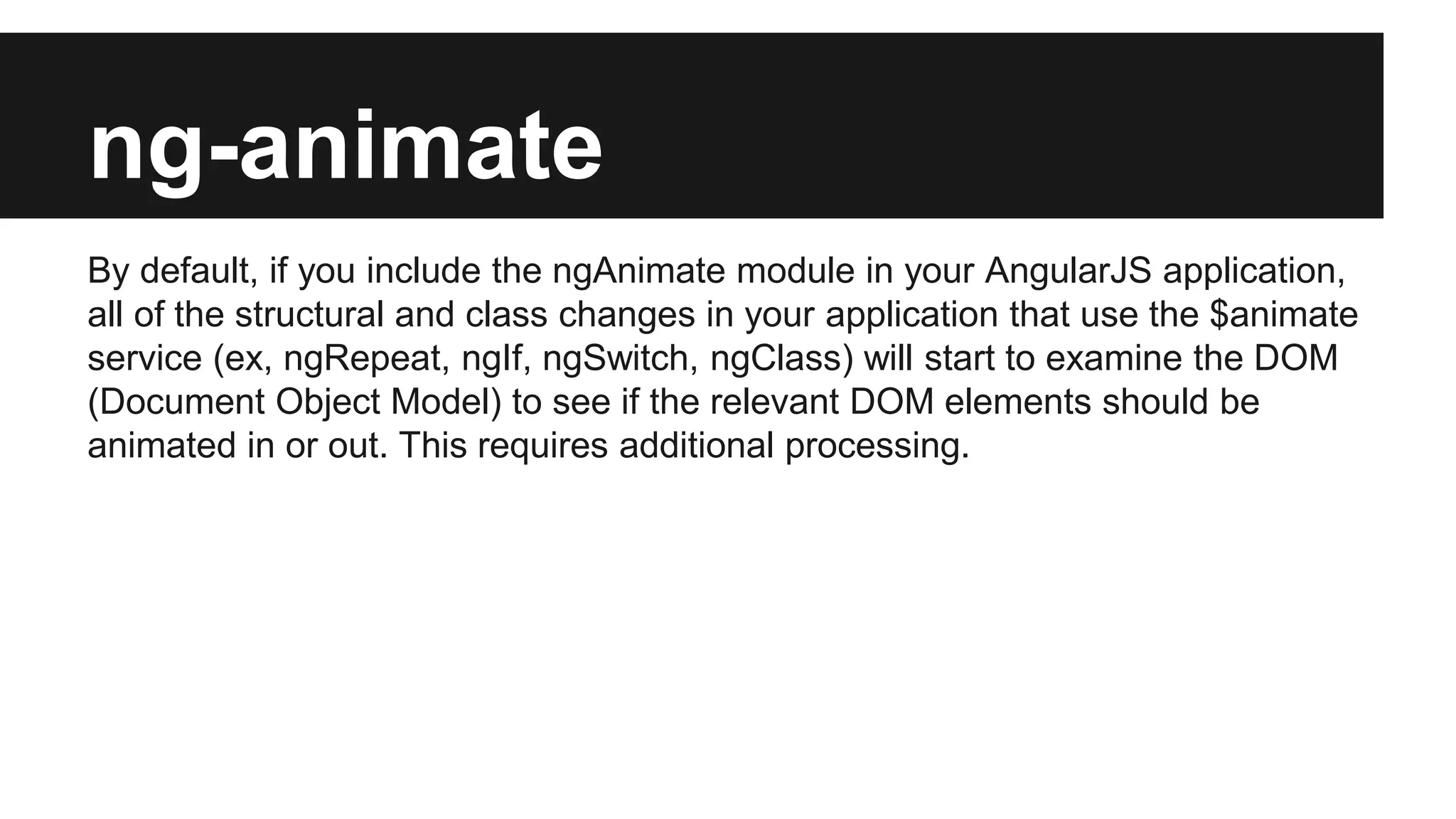 ng-animate
By default, if you include the ngAnimate module in your AngularJS application,
all of the structural and class changes in your application that use the $animate
service (ex, ngRepeat, ngIf, ngSwitch, ngClass) will start to examine the DOM
(Document Object Model) to see if the relevant DOM elements should be
animated in or out. This requires additional processing.