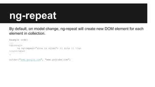 ng-repeat
By default, on model change, ng-repeat will create new DOM element for each
element in collection.
Example code:
...
<div><ul>
<a ng-repeat=”site in sites”> {{ site }} </a>
</ul></div>
…
sites=[“www.google.com”, “www.youtube.com”]
 